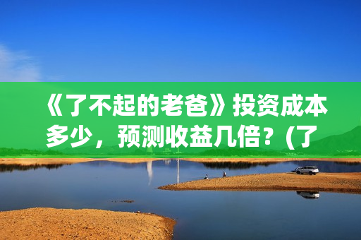 《了不起的老爸》投资成本多少，预测收益几倍？(了不起的老爸完整观看免费)