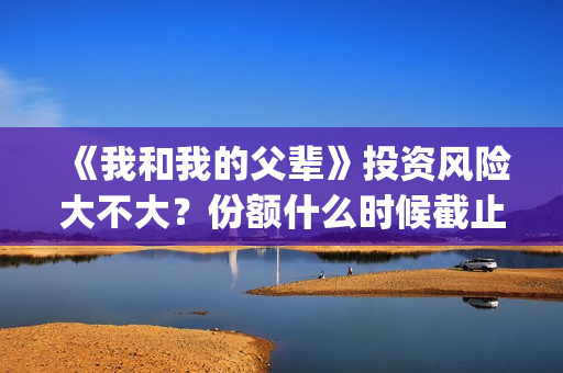 《我和我的父辈》投资风险大不大？份额什么时候截止？(我和我的父辈主题曲)