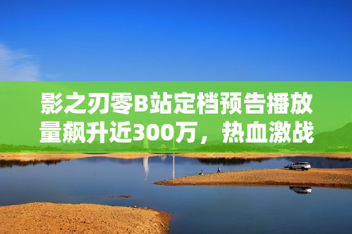 影之刃零B站定档预告播放量飙升近300万，热血激战即将开启！