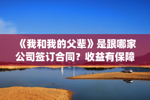 《我和我的父辈》是跟哪家公司签订合同？收益有保障吗？(我和我的父辈演员表)