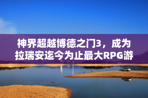 神界超越博德之门3，成为拉瑞安迄今为止最大RPG游戏！