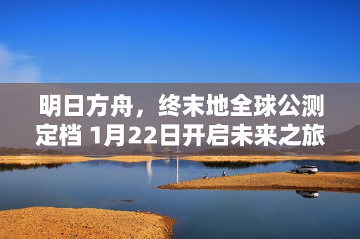 明日方舟，终末地全球公测定档 1月22日开启未来之旅
