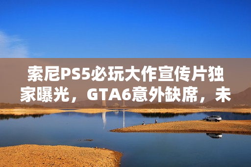 索尼PS5必玩大作宣传片独家曝光，GTA6意外缺席，未来游戏盛宴一览无余