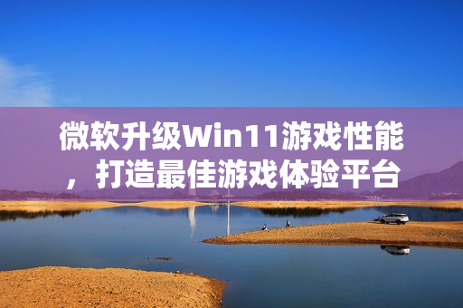 微软升级Win11游戏性能，打造最佳游戏体验平台