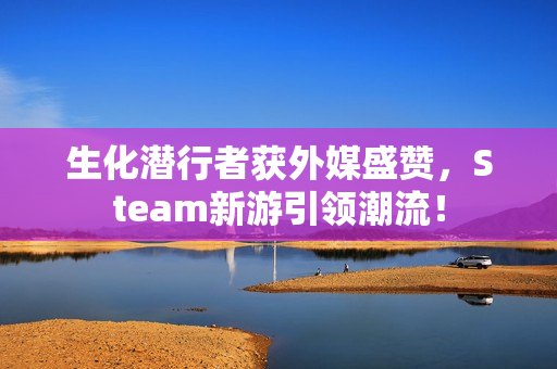 生化潜行者获外媒盛赞，Steam新游引领潮流！