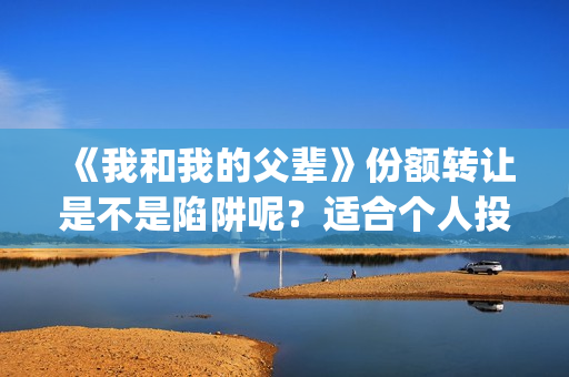 《我和我的父辈》份额转让是不是陷阱呢？适合个人投资吗？(我和我的父辈之乘风)