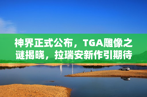 神界正式公布，TGA雕像之谜揭晓，拉瑞安新作引期待