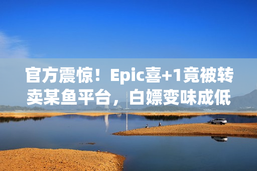 官方震惊！Epic喜+1竟被转卖某鱼平台，白嫖变味成低价代购