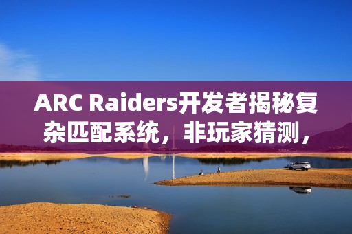 ARC Raiders开发者揭秘复杂匹配系统，非玩家猜测，真实运作揭秘