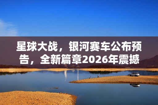 星球大战，银河赛车公布预告，全新篇章2026年震撼来袭！