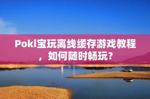 Poki宝玩离线缓存游戏教程，如何随时畅玩？