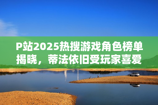 P站2025热搜游戏角色榜单揭晓，蒂法依旧受玩家喜爱