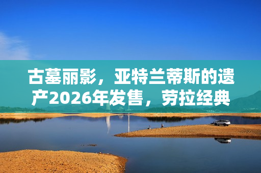 古墓丽影,亚特兰蒂斯的遗产2026年发售,劳拉经典形象回归 古墓丽影,亚特兰蒂斯的遗产2026年发售,劳拉经典形象回归