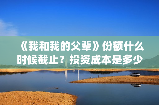 《我和我的父辈》份额什么时候截止？投资成本是多少？(《我和我的父辈》)