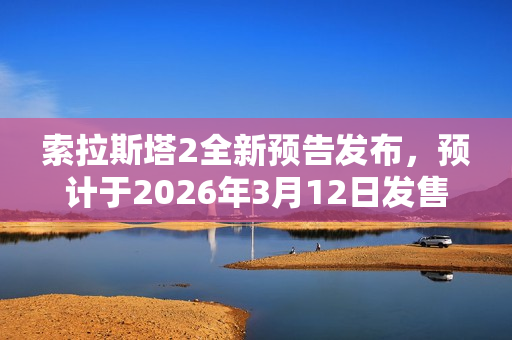 索拉斯塔2全新预告发布，预计于2026年3月12日发售，期待已久的新作即将来临！