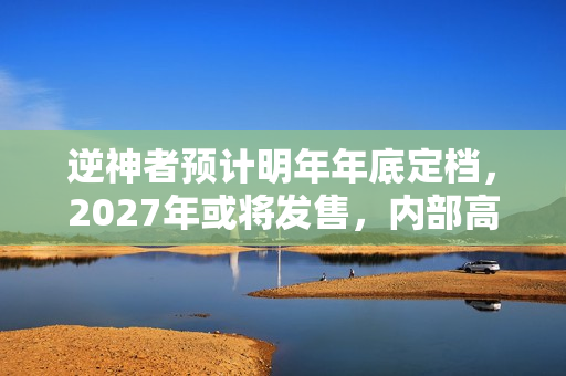 逆神者预计明年年底定档，2027年或将发售，内部高管透露消息