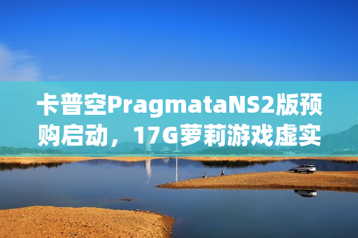 卡普空PragmataNS2版预购启动，17G萝莉游戏虚实万象揭秘