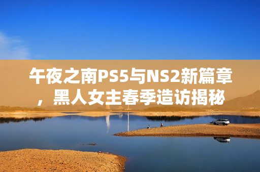 午夜之南PS5与NS2新篇章，黑人女主春季造访揭秘