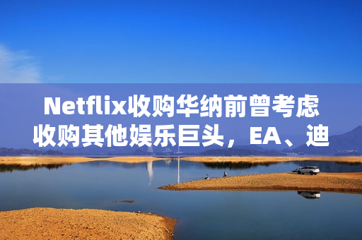 Netflix收购华纳前曾考虑收购其他娱乐巨头，EA、迪士尼、福斯等公司探讨揭秘