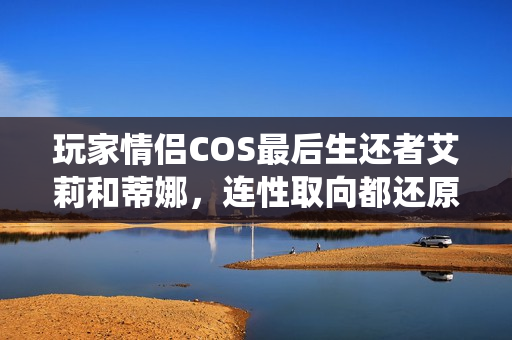 玩家情侣COS最后生还者艾莉和蒂娜,连性取向都还原的绝美演绎 玩家情侣COS最后生还者艾莉和蒂娜,连性取向都还原的绝美演绎