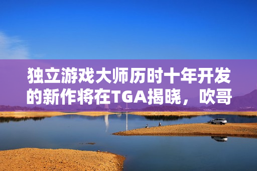 独立游戏大师历时十年开发的新作将在TGA揭晓，吹哥新作震撼登场！