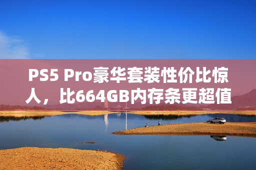 PS5 Pro豪华套装性价比惊人，比664GB内存条更超值！