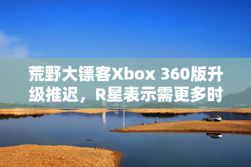 荒野大镖客Xbox 360版升级推迟，R星表示需更多时间