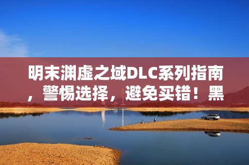 明末渊虚之域DLC系列指南，警惕选择，避免买错！黑神话，钟馗等DLC介绍