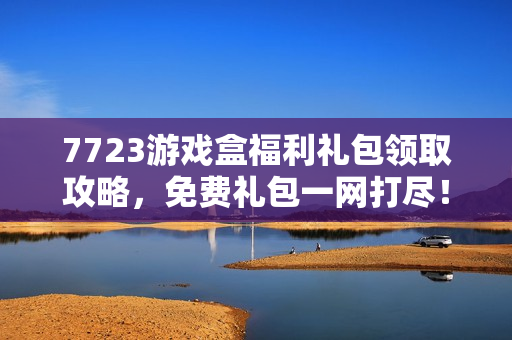 7723游戏盒福利礼包领取攻略，免费礼包一网打尽！