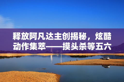 释放阿凡达主创揭秘,炫酷动作集萃——摸头杀等五六十个动作展示 释放阿凡达主创揭秘,炫酷动作集萃——摸头杀等五六十个动作展示