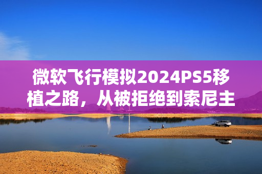 微软飞行模拟2024PS5移植之路，从被拒绝到索尼主动促成