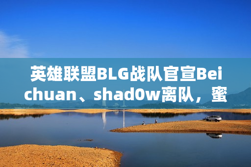 英雄联盟BLG战队官宣Beichuan、shad0w离队，蜜月期打野时代结束