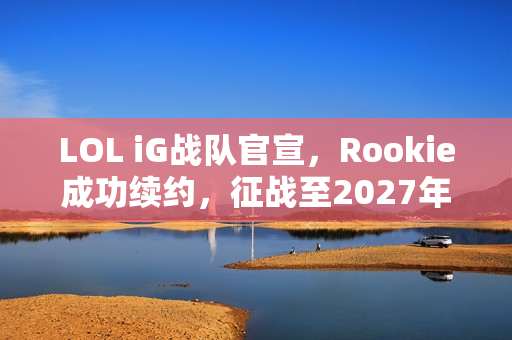 LOL iG战队官宣，Rookie成功续约，征战至2027年！