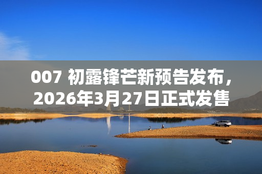 007 初露锋芒新预告发布，2026年3月27日正式发售预告片亮相