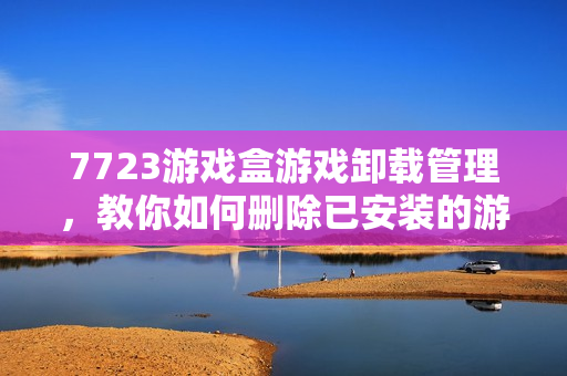 7723游戏盒游戏卸载管理，教你如何删除已安装的游戏