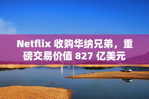 Netflix 收购华纳兄弟，重磅交易价值 827 亿美元