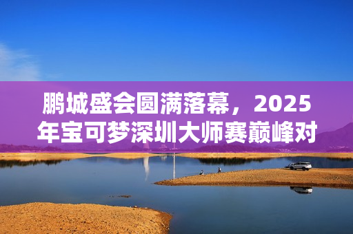 鹏城盛会圆满落幕，2025年宝可梦深圳大师赛巅峰对决