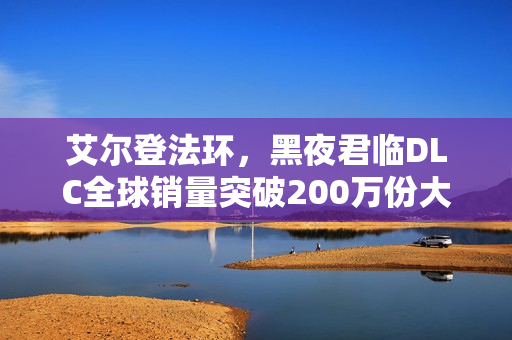 艾尔登法环，黑夜君临DLC全球销量突破200万份大关！