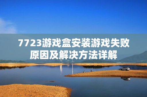 7723游戏盒安装游戏失败原因及解决方法详解
