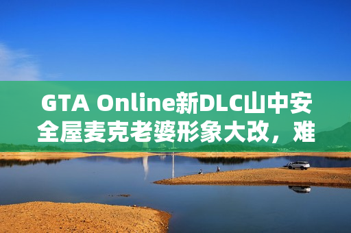 GTA Online新DLC山中安全屋麦克老婆形象大改，难以辨认的成熟韵味