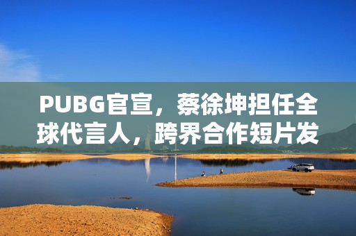 PUBG官宣，蔡徐坤担任全球代言人，跨界合作短片发布