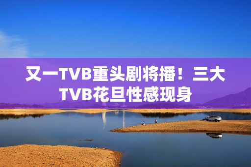 又一TVB重头剧将播！三大TVB花旦性感现身