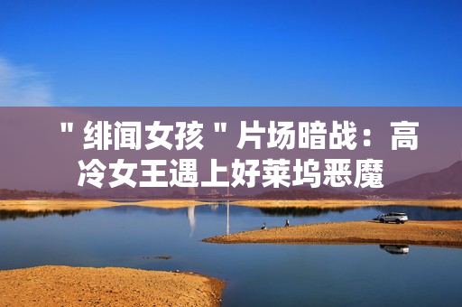 ＂绯闻女孩＂片场暗战：高冷女王遇上好莱坞恶魔
