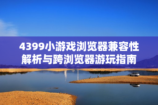 4399小游戏浏览器兼容性解析与跨浏览器游玩指南
