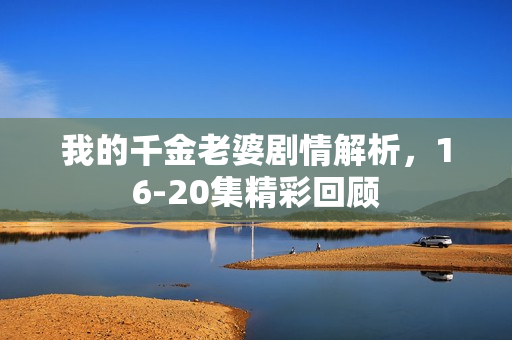 我的千金老婆剧情解析，16-20集精彩回顾