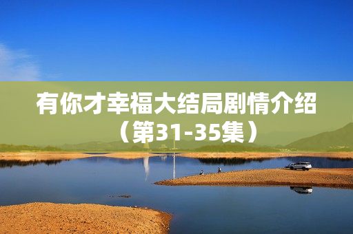 有你才幸福大结局剧情介绍(第31-35集) 有你才幸福大结局剧情介绍(第31-35集)