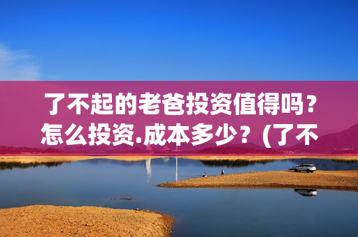 了不起的老爸投资值得吗？怎么投资.成本多少？(了不起的老爸2021)