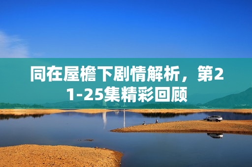 同在屋檐下剧情解析，第21-25集精彩回顾