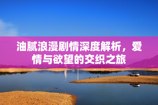 油腻浪漫剧情深度解析，爱情与欲望的交织之旅
