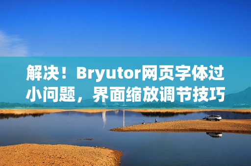 解决！Bryutor网页字体过小问题，界面缩放调节技巧全解析方法